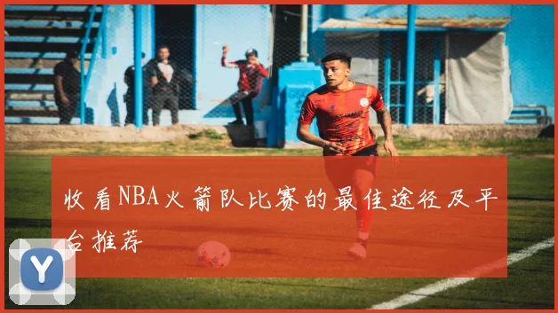 收看NBA火箭队比赛的最佳途径及平台推荐