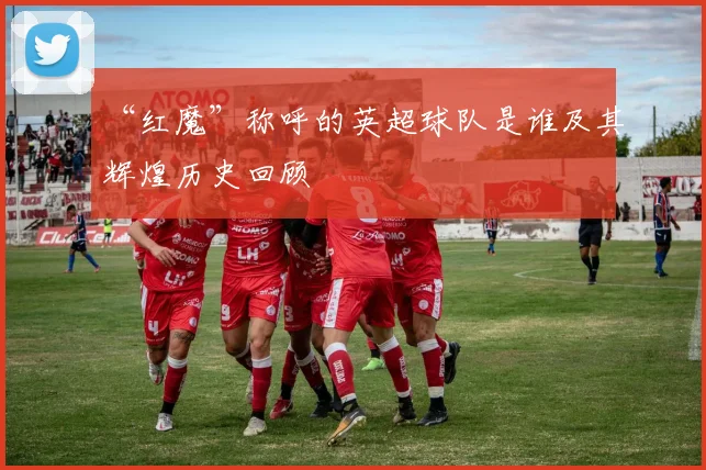 “红魔”称呼的英超球队是谁及其辉煌历史回顾