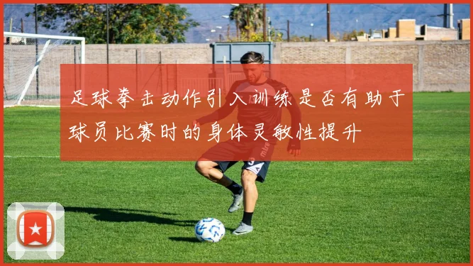 足球拳击动作引入训练是否有助于球员比赛时的身体灵敏性提升