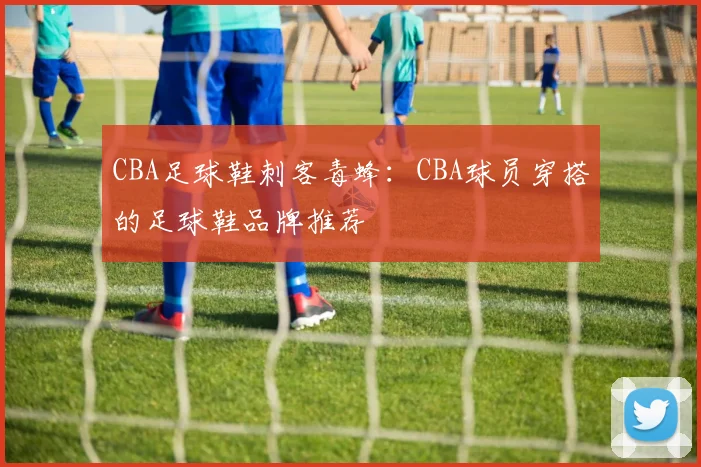 CBA足球鞋刺客毒蜂：CBA球员穿搭的足球鞋品牌推荐