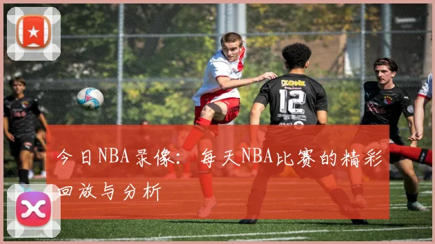 今日NBA录像：每天NBA比赛的精彩回放与分析
